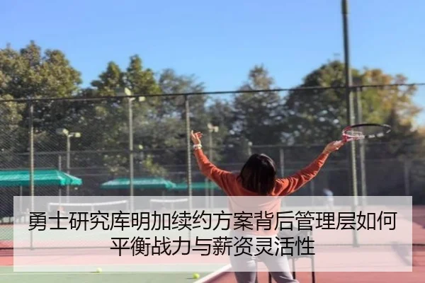 勇士研究库明加续约方案背后管理层如何平衡战力与薪资灵活性